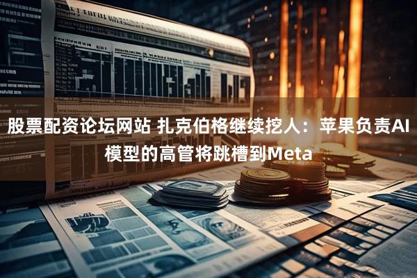 股票配资论坛网站 扎克伯格继续挖人：苹果负责AI模型的高管将跳槽到Meta