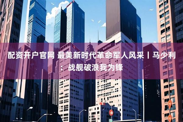 配资开户官网 最美新时代革命军人风采丨马少利：战舰破浪我为锋