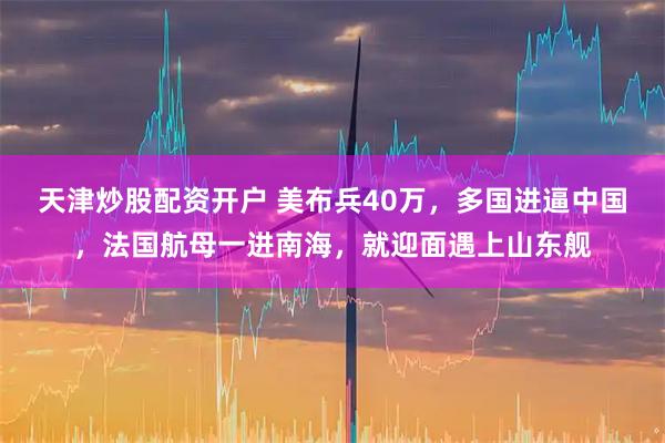 天津炒股配资开户 美布兵40万，多国进逼中国，法国航母一进南海，就迎面遇上山东舰