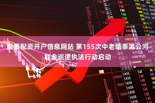 股票配资开户信息网站 第155次中老缅泰湄公河联合巡逻执法行动启动