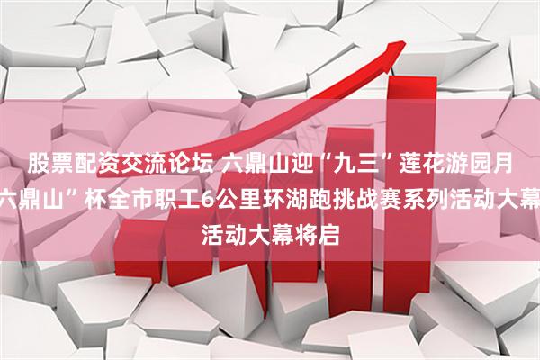 股票配资交流论坛 六鼎山迎“九三”莲花游园月暨“六鼎山”杯全市职工6公里环湖跑挑战赛系列活动大幕将启