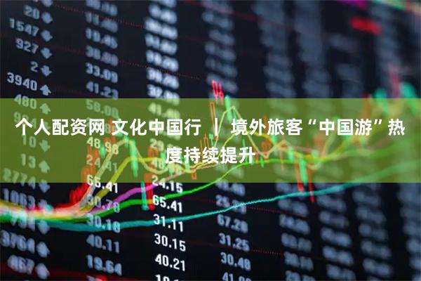 个人配资网 文化中国行 ｜ 境外旅客“中国游”热度持续提升