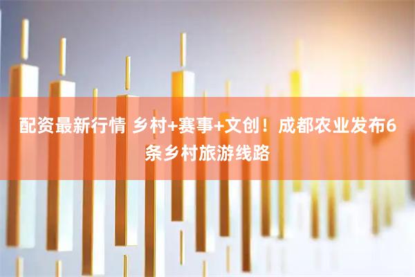 配资最新行情 乡村+赛事+文创！成都农业发布6条乡村旅游线路