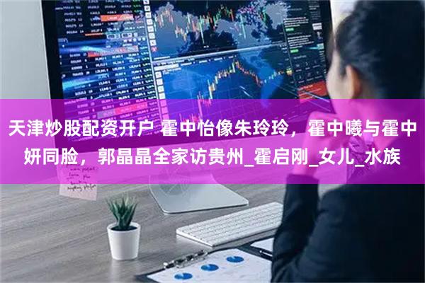 天津炒股配资开户 霍中怡像朱玲玲，霍中曦与霍中妍同脸，郭晶晶全家访贵州_霍启刚_女儿_水族