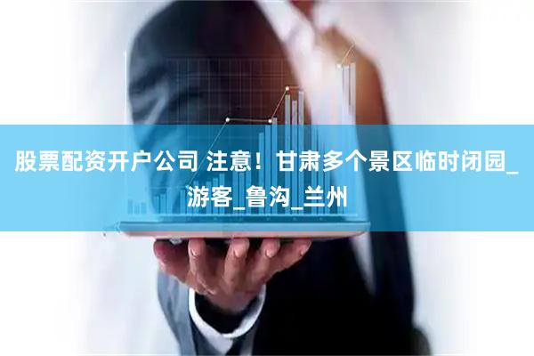 股票配资开户公司 注意！甘肃多个景区临时闭园_游客_鲁沟_兰州