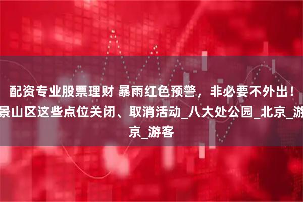 配资专业股票理财 暴雨红色预警，非必要不外出！石景山区这些点位关闭、取消活动_八大处公园_北京_游客