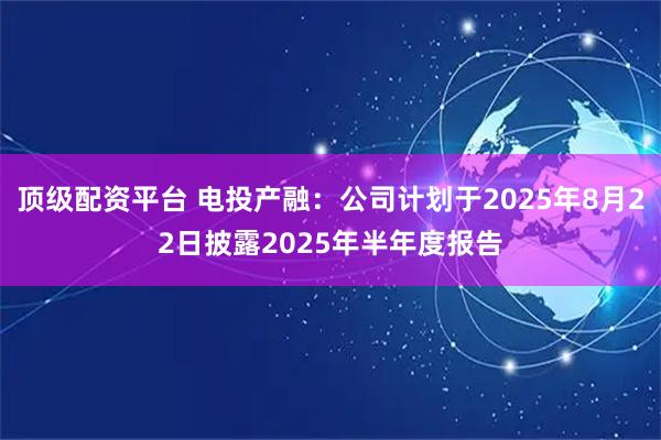 顶级配资平台 电投产融：公司计划于2025年8月22日披露2025年半年度报告