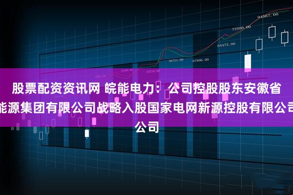 股票配资资讯网 皖能电力：公司控股股东安徽省能源集团有限公司战略入股国家电网新源控股有限公司