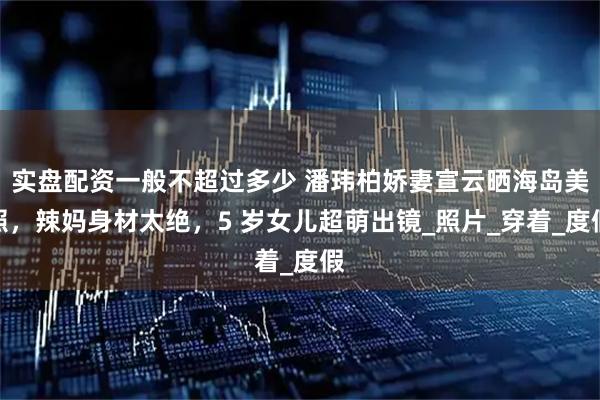 实盘配资一般不超过多少 潘玮柏娇妻宣云晒海岛美照，辣妈身材太绝，5 岁女儿超萌出镜_照片_穿着_度假
