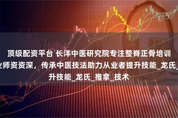 顶级配资平台 长洋中医研究院专注整脊正骨培训，课程专业师资资深，传承中医技法助力从业者提升技能_龙氏_推拿_技术