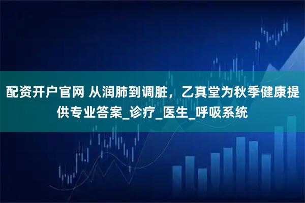 配资开户官网 从润肺到调脏，乙真堂为秋季健康提供专业答案_诊疗_医生_呼吸系统