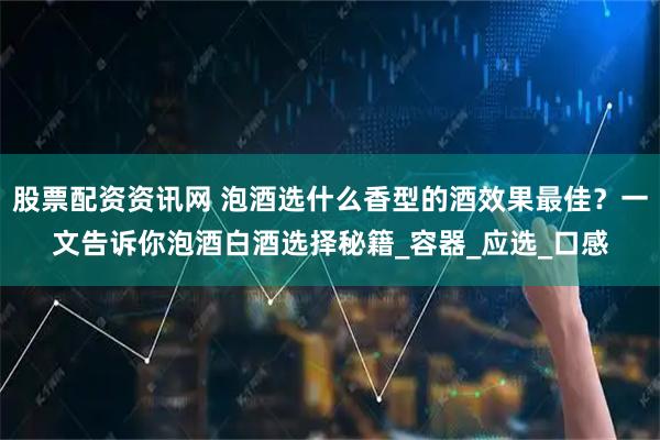 股票配资资讯网 泡酒选什么香型的酒效果最佳？一文告诉你泡酒白酒选择秘籍_容器_应选_口感