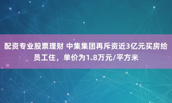 配资专业股票理财 中集集团再斥资近3亿元买房给员工住，单价为1.8万元/平方米